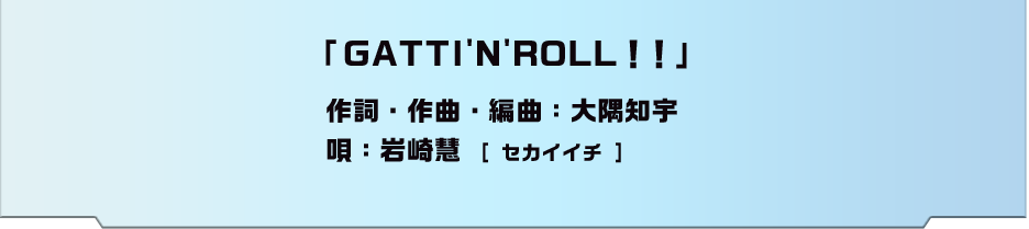 「GATTIN'N'ROLL!!」作詞・作曲・編曲：大隅知宇 唄：岩崎慧[ セカイイチ ]